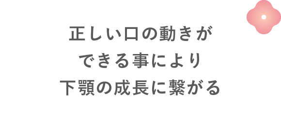正しい口の動きができる事により下顎の成長に繋がる